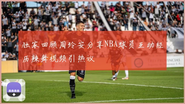 独家回顾周玲安分享NBA球员互动经历辣舞视频引热议