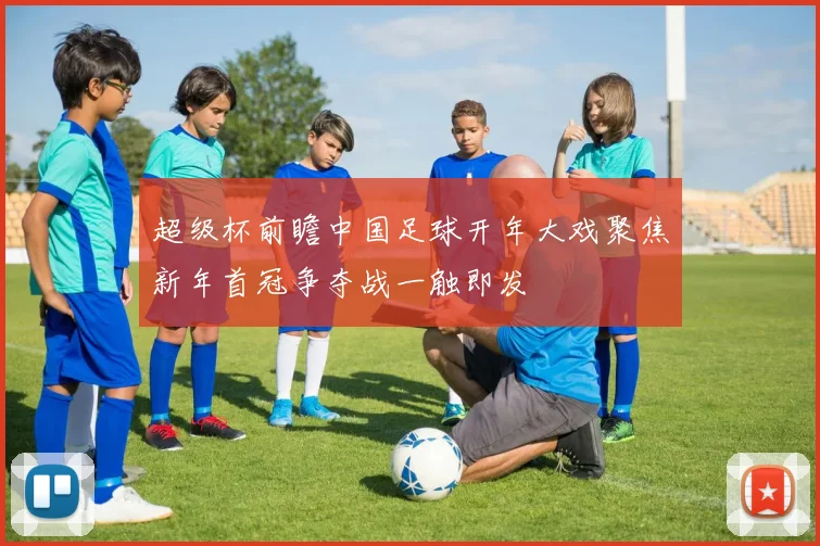 超级杯前瞻中国足球开年大戏聚焦新年首冠争夺战一触即发