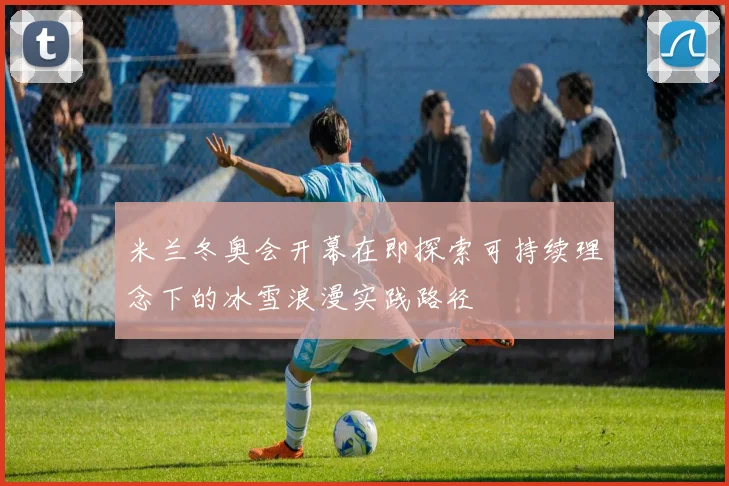 米兰冬奥会开幕在即探索可持续理念下的冰雪浪漫实践路径