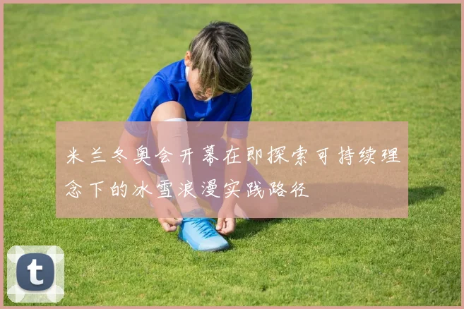 米兰冬奥会开幕在即探索可持续理念下的冰雪浪漫实践路径
