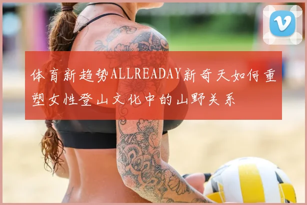 体育新趋势ALLREADAY新奇天如何重塑女性登山文化中的山野关系