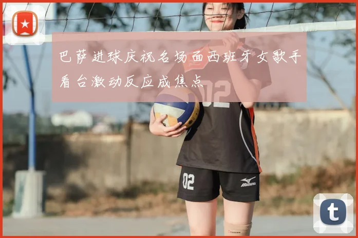 巴萨进球庆祝名场面西班牙女歌手看台激动反应成焦点