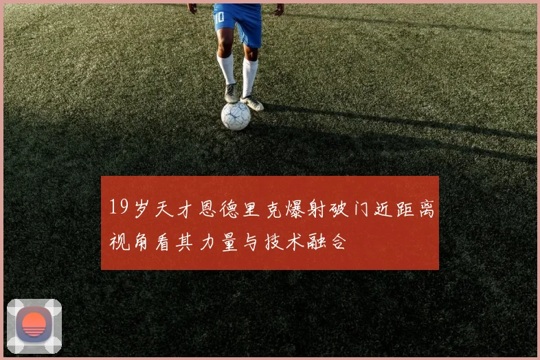 19岁天才恩德里克爆射破门近距离视角看其力量与技术融合