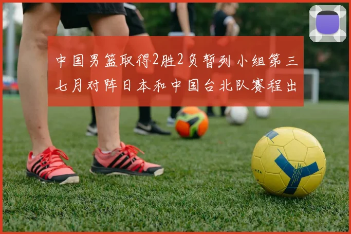 中国男篮取得2胜2负暂列小组第三七月对阵日本和中国台北队赛程出炉