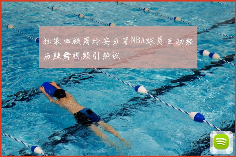 独家回顾周玲安分享NBA球员互动经历辣舞视频引热议
