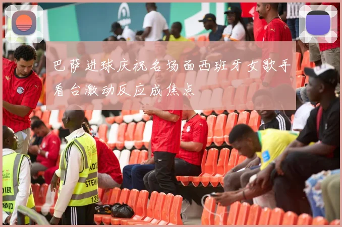 巴萨进球庆祝名场面西班牙女歌手看台激动反应成焦点