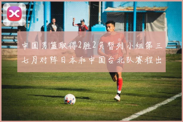 中国男篮取得2胜2负暂列小组第三七月对阵日本和中国台北队赛程出炉