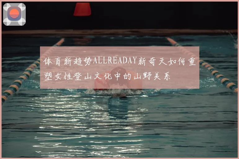 体育新趋势ALLREADAY新奇天如何重塑女性登山文化中的山野关系